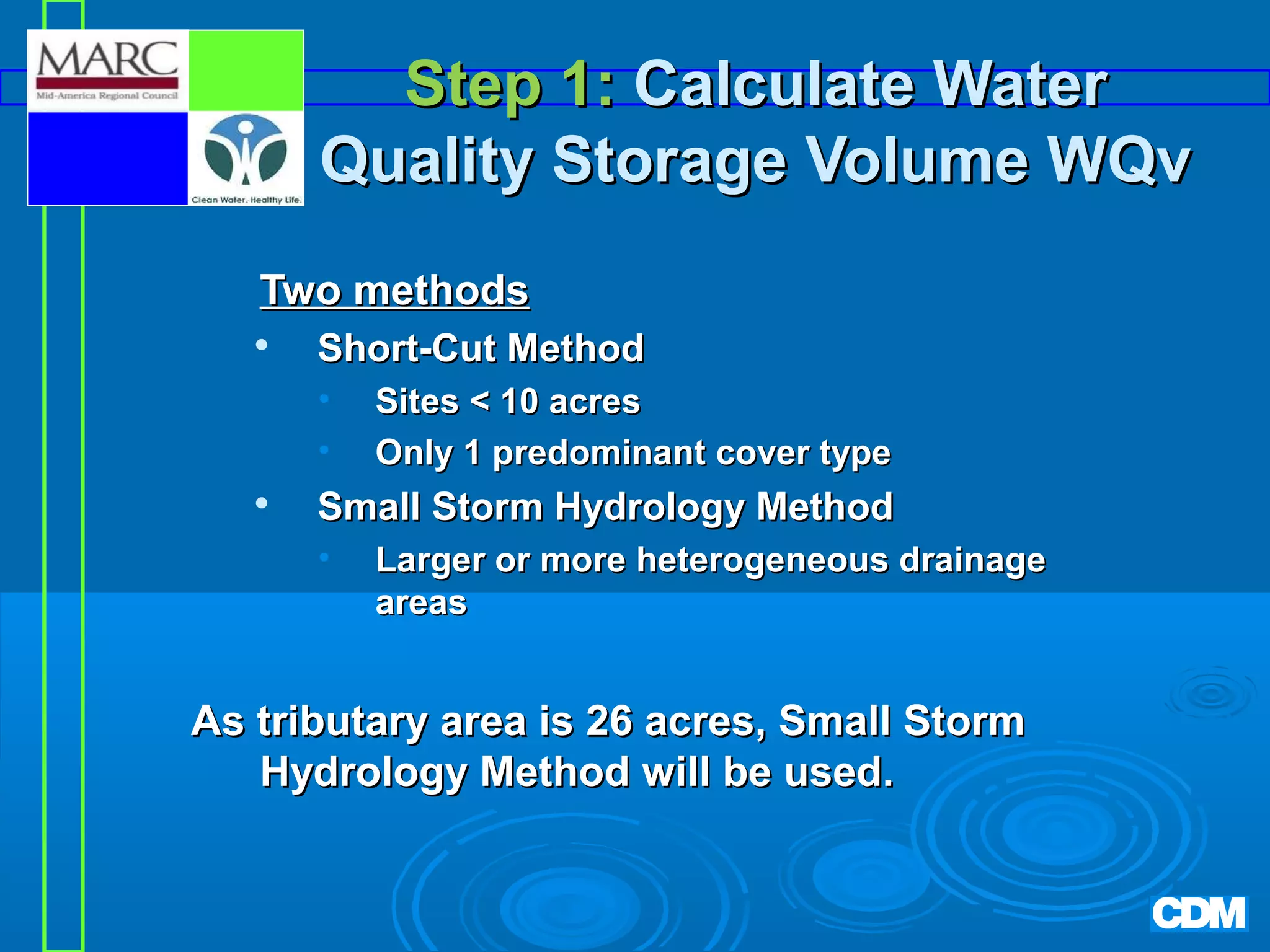 Step 1: Calculate Water
Quality Storage Volume WQv
Two methods


Short-Cut Method
•
•



Sites  10 acres
Only 1 predominant cover type

Small Storm Hydrology Method
•

Larger or more heterogeneous drainage
areas

As tributary area is 26 acres, Small Storm
Hydrology Method will be used.

 