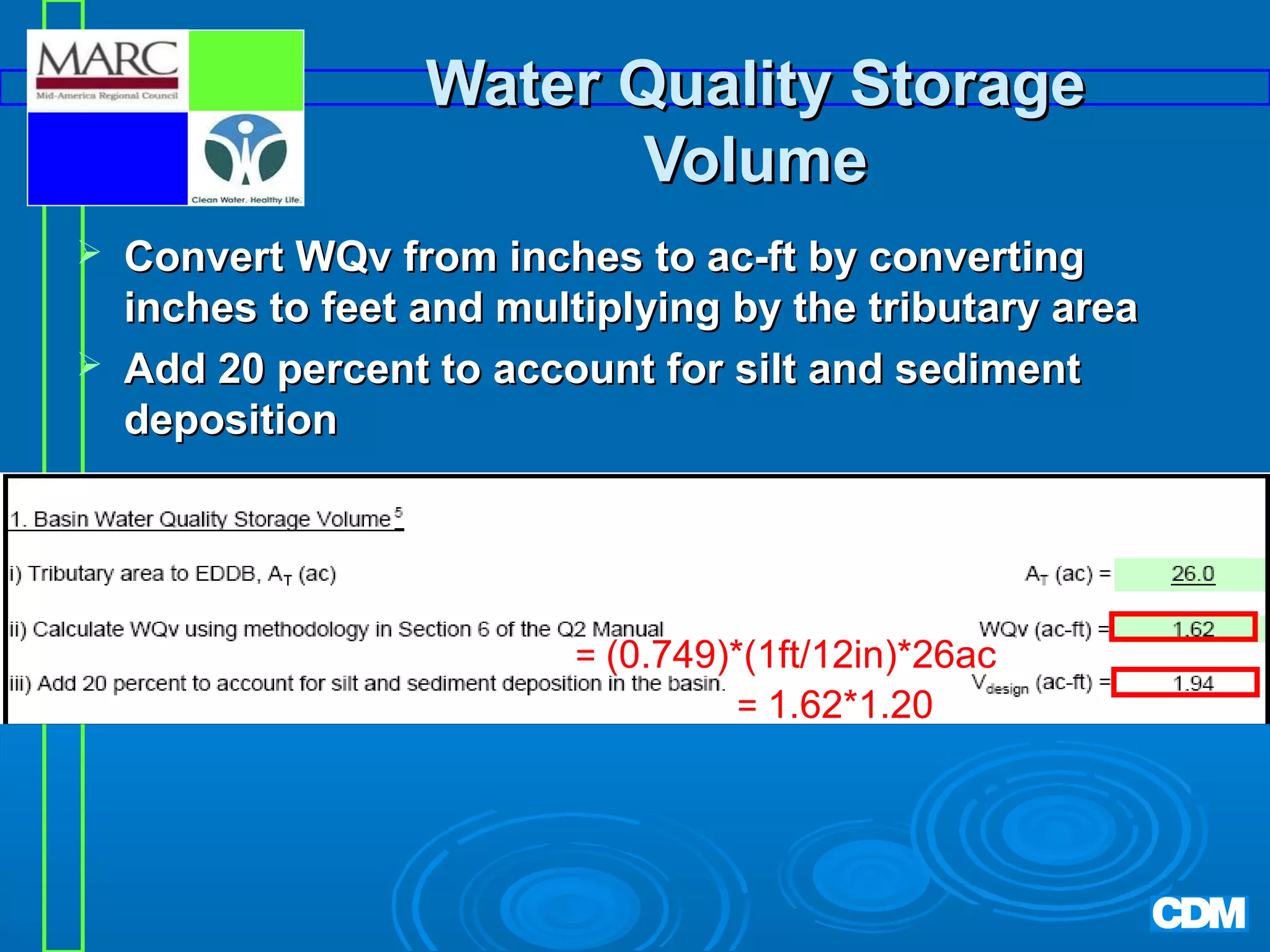Water Quality Storage
Volume



Convert WQv from inches to ac-ft by converting
inches to feet and multiplying by the tributary area
Add 20 percent to account for silt and sediment
deposition

= (0.749)*(1ft/12in)*26ac
= 1.62*1.20

 