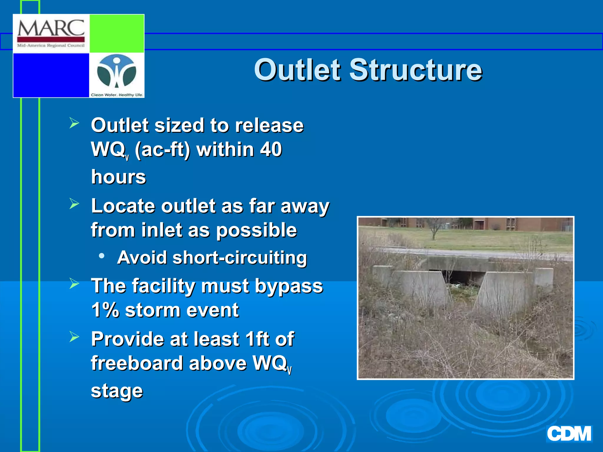 Outlet Structure




Outlet sized to release
WQv (ac-ft) within 40
hours
Locate outlet as far away
from inlet as possible





Avoid short-circuiting

The facility must bypass
1% storm event
Provide at least 1ft of
freeboard above WQV
stage

 