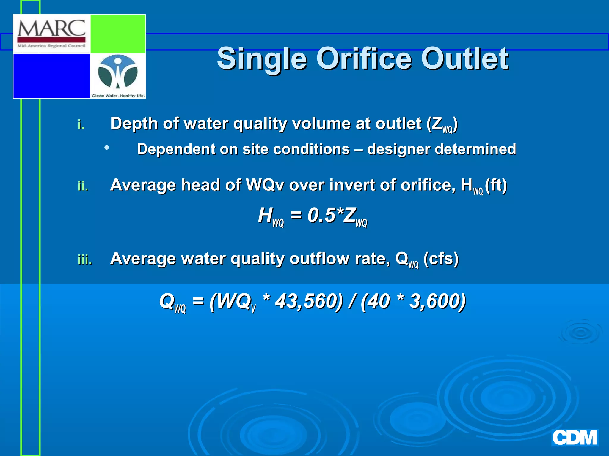 Single Orifice Outlet
i.

Depth of water quality volume at outlet (ZWQ)


ii.

Dependent on site conditions – designer determined

Average head of WQv over invert of orifice, HWQ (ft)

HWQ = 0.5*ZWQ
iii.

Average water quality outflow rate, QWQ (cfs)

QWQ = (WQV * 43,560) / (40 * 3,600)

 