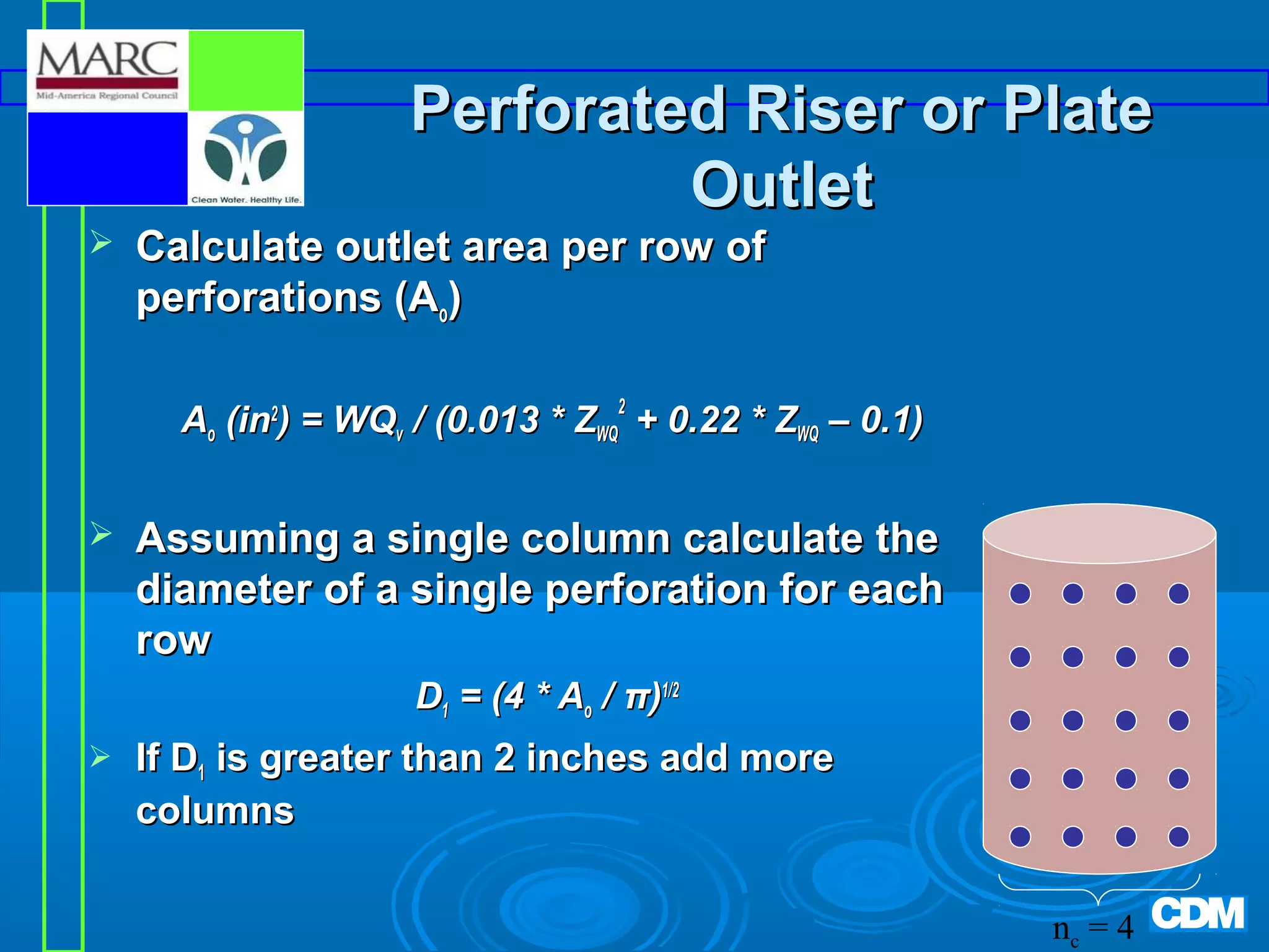 Perforated Riser or Plate
Outlet



Calculate outlet area per row of
perforations (Ao)

Ao (in2) = WQv / (0.013 * ZWQ2 + 0.22 * ZWQ – 0.1)


Assuming a single column calculate the
diameter of a single perforation for each
row
D1 = (4 * Ao / π)1/2



If D1 is greater than 2 inches add more
columns
nc = 4

 