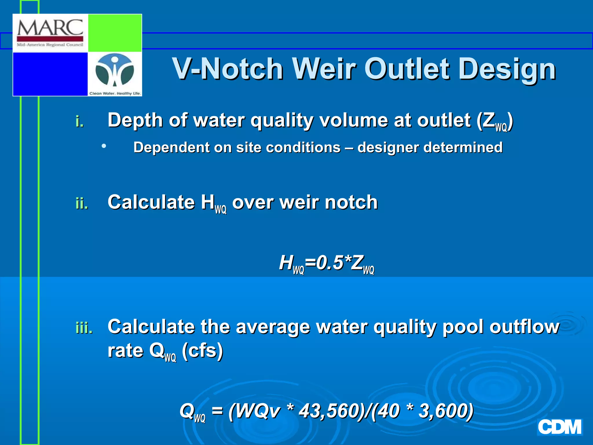 V-Notch Weir Outlet Design
i.

Depth of water quality volume at outlet (ZWQ)


ii.

Dependent on site conditions – designer determined

Calculate HWQ over weir notch
HWQ=0.5*ZWQ

iii.

Calculate the average water quality pool outflow
rate QWQ (cfs)
QWQ = (WQv * 43,560)/(40 * 3,600)

 
