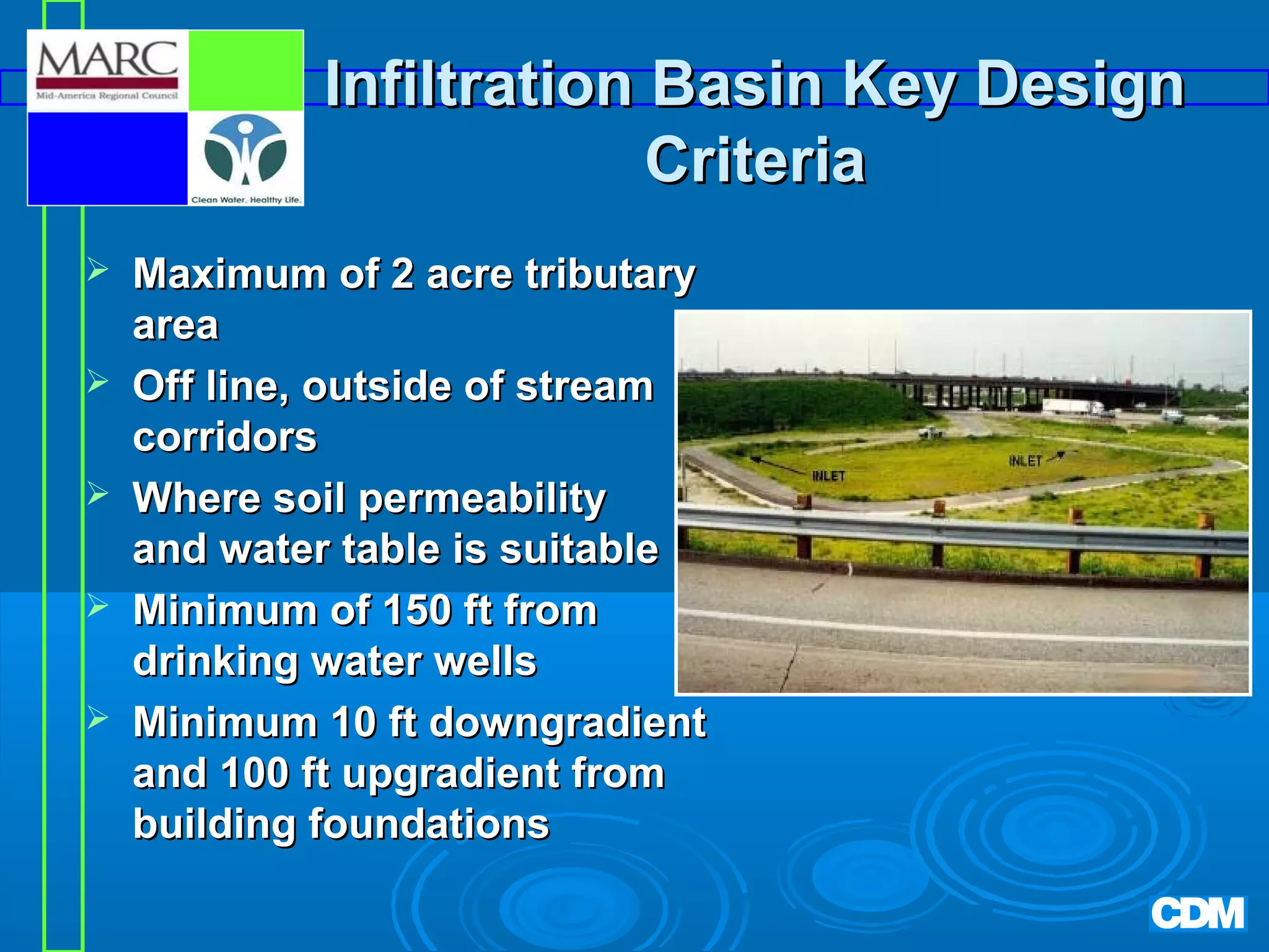 Infiltration Basin Key Design
Criteria






Maximum of 2 acre tributary
area
Off line, outside of stream
corridors
Where soil permeability
and water table is suitable
Minimum of 150 ft from
drinking water wells
Minimum 10 ft downgradient
and 100 ft upgradient from
building foundations

 