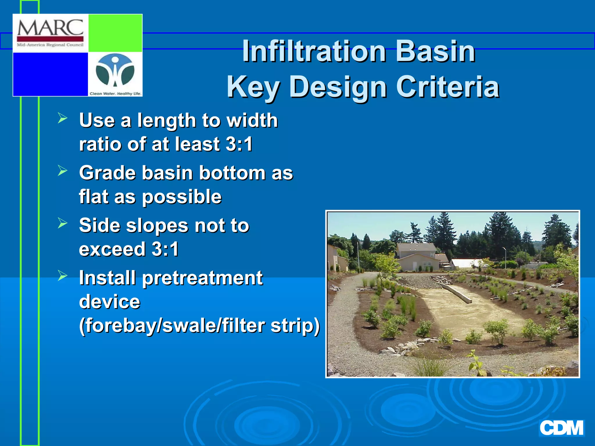 Infiltration Basin
Key Design Criteria





Use a length to width
ratio of at least 3:1
Grade basin bottom as
flat as possible
Side slopes not to
exceed 3:1
Install pretreatment
device
(forebay/swale/filter strip)

 