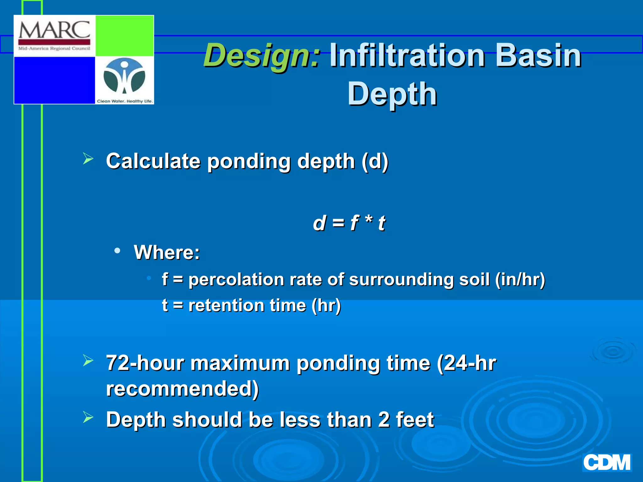 Design: Infiltration Basin
Depth


Calculate ponding depth (d)
d=f*t


Where:
• f = percolation rate of surrounding soil (in/hr)
• t = retention time (hr)




72-hour maximum ponding time (24-hr
recommended)
Depth should be less than 2 feet

 