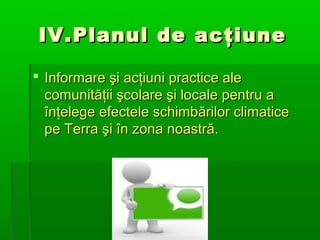 IV.Planul de acţiune
 Informare şi acţiuni practice ale
comunităţii şcolare şi locale pentru a
înţelege efectele schimbărilor climatice
pe Terra şi în zona noastră.

 