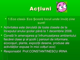 Acţiuni
 1.Eco clasă- Eco Şcoală locul unde învăţ cine
sunt!
 Activitatea este derulată de toate clasele de la
începutul anului şcolar până la 1 decembrie 2008.
 Constă în amenajarea şi înfrumuseţarea ambientului
fiecărei clase şi al şcolii ( panouri de informare,
ecocoşuri, plante, expoziţii desene, produse ale
activităţilor expuse în mici colţuri eco)
 Responsabil Prof.CONSTANTINESCU IRINA

 