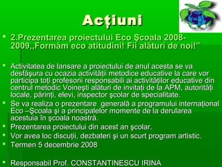 Acţiuni
 2.Prezentarea proiectului Eco Şcoala 20082009,,Formăm eco atitudini! Fii alături de noi!”
 Activitatea de lansare a proiectului de anul acesta se va
desfăşura cu ocazia activităţii metodice educative la care vor
participa toţi profesorii responsabili ai activităţilor educative din
centrul metodic Voineşti alături de invitaţi de la APM, autorităţi
locale, părinţi, elevi, inspector şcolar de specialitate.
 Se va realiza o prezentare generală a programului internaţional
Eco –Şcoala şi a principalelor momente de la derularea
acestuia în şcoala noastră.
 Prezentarea proiectului din acest an şcolar.
 Vor avea loc discuţii, dezbateri şi un scurt program artistic.
 Termen 5 decembrie 2008
 Responsabil Prof. CONSTANTINESCU IRINA

 