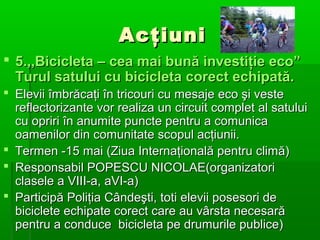 Acţiuni
 5.,,Bicicleta – cea mai bună investiţie eco”
Turul satului cu bicicleta corect echipată.
 Elevii îmbrăcaţi în tricouri cu mesaje eco şi veste
reflectorizante vor realiza un circuit complet al satului
cu opriri în anumite puncte pentru a comunica
oamenilor din comunitate scopul acţiunii.
 Termen -15 mai (Ziua Internaţională pentru climă)
 Responsabil POPESCU NICOLAE(organizatori
clasele a VIII-a, aVI-a)
 Participă Poliţia Cândeşti, toti elevii posesori de
biciclete echipate corect care au vârsta necesară
pentru a conduce bicicleta pe drumurile publice)

 