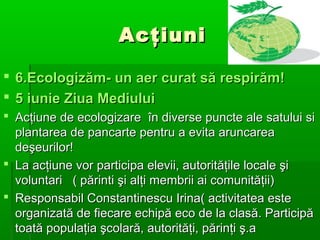 Acţiuni
 6.Ecologizăm- un aer curat să respirăm!
 5 iunie Ziua Mediului
 Acţiune de ecologizare în diverse puncte ale satului si
plantarea de pancarte pentru a evita aruncarea
deşeurilor!
 La acţiune vor participa elevii, autorităţile locale şi
voluntari ( părinti şi alţi membrii ai comunităţii)
 Responsabil Constantinescu Irina( activitatea este
organizată de fiecare echipă eco de la clasă. Participă
toată populaţia şcolară, autorităţi, părinţi ş.a

 