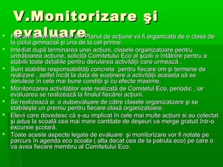 







V.Monitorizare şi
evaluare
Fiecare dintre acţiunile din Planul de acţiune va fi organizată de o clasă de
la ciclul gimnazial şi una de la cel primar.

la ciclul gimnazial şi una de la cel primar.
Imediat după terminarea unei acţiuni, clasele organizatoare pentru
următoarea acţiune, solicită Comitetului Eco al şcolii o întâlnire pentru a
stabilii toate detaliile pentru derularea activităţii care urmează .
Sunt stabilite responsabilităţi concrete pentru fiecare om şi termene de
realizare , astfel încât la data de susţinere a activităţii aceasta să se
deruleze în cele mai bune condiţii şi cu efecte maxime.
Monitorizarea activităţilor este realizată de Comitetul Eco, periodic , iar
evaluarea se realizează la finalul fiecărei acţiuni.
Se realizează si o autoevaluare de către clasele organizatoare şi se
stabileşte un premiu pentru fiecare clasă organizatoare.
Elevii care dovedesc că s-au implicat în cele mai multe acţiuni si au colectat
şi adus la scoală cea mai mare cantitate de deşeuri va merge gratuit într-o
excursie şcolară.
Toate aceste aspecte legate de evaluare şi monitorizare vor fi notate pe
parcurs în agenda eco scoala ( alta decat cea de la patrula eco) pe care o
va avea fiecare membru al Comitetului Eco.

 
