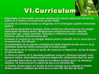 VI.Curriculum











Materialele şi informaţiile necesare desfăşurării tuturor acţiunilor eco se vor
realiza şi în cadrul curriculumului şcolar astfel:
La orele de activităţi practice şi dirigenţie vor fi amenajate spaţiile ambientale
şcolare.
La orele de geografie şi biologie ,limba română şi informatică se vor pregăti
materialele necesare pentru desfăşurarea simpozionului eco: referate,
prezentări ppt, colaje, machete, fluturaşi cu îndemnuri pentru protecţia
mediului, pliante ecoinformative etc)
La desen si muzică se vor pregăti desene pentru expoziţii eco si imnul eco ce
va reprezenta Eco Scoala .
La matematică se va calcula cantitatea de hârtie folosită de elev într-un an şi
cantitatea totală de hârtie consumată la nivelul şcolii.
De asemenea se va realiza un grafic de colectare al deşeurilor, pe tip de deşeu
şi clasă de elevi.
La fizică şi chimie vor fi abordate probleme precum: folosirea energiei verzi
(panouri solare, fotovoltaice,conţinutul deşeurilor refolosibile,efect de seră)
La educaţie fizică elevii vor învăţa de ce trebuie să facă sport, să mănânce
sănătos, să facă excursii în natură pe jos şi cu bicicleta etc.
La limbile străine elevii vor învăţa să scrie mesaje eco şi referate în limbile
străine pentru a colabora pe teme eco cu elevi din alte ţări ale lumii.

 