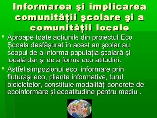 Informarea şi implicarea
comunităţii şcolare şi a
comunităţii locale

 Aproape toate acţiunile din proiectul Eco
Şcoala desfăşurat în acest an şcolar au
scopul de a informa populaţia şcolară şi
locală dar şi de a forma eco atitudini.
 Astfel simpozionul eco, informare prin
fluturaşi eco, pliante informative, turul
bicicletelor, constituie modalităţi concrete de
ecoinformare şi ecoatitudine pentru mediu .

 