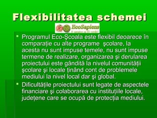 Flexibilitatea schemei
 Programul Eco-Şcoala este flexibil deoarece în
comparaţie cu alte programe şcolare, la
acesta nu sunt impuse temele, nu sunt impuse
termene de realizare, organizarea şi derularea
proiectului este gândită la nivelul comunităţii
şcolare şi locale ţinând cont de problemele
mediului la nivel local dar şi global.
 Dificultăţile proiectului sunt legate de aspectele
financiare şi colaborarea cu instituţiile locale,
judeţene care se ocupă de protecţia mediului.

 