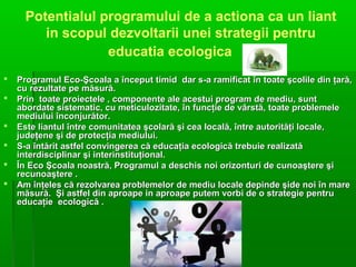Potentialul programului de a actiona ca un liant
in scopul dezvoltarii unei strategii pentru
educatia ecologica







Programul Eco-Şcoala a început timid dar s-a ramificat în toate şcolile din ţară,
cu rezultate pe măsură.
Prin toate proiectele , componente ale acestui program de mediu, sunt
abordate sistematic, cu meticulozitate, în funcţie de vârstă, toate problemele
mediului înconjurător.
Este liantul între comunitatea şcolară şi cea locală, între autorităţi locale,
judeţene şi de protecţia mediului.
S-a întărit astfel convingerea că educaţia ecologică trebuie realizată
interdisciplinar şi interinstituţional.
În Eco Şcoala noastră, Programul a deschis noi orizonturi de cunoaştere şi
recunoaştere .
Am înţeles că rezolvarea problemelor de mediu locale depinde şide noi în mare
măsură. Şi astfel din aproape in aproape putem vorbi de o strategie pentru
educaţie ecologică .

 