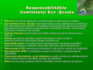 Responsabilităţile
Comitetului Eco -Şcoala











Directorul facilitează legăturile şi parteneriatele cu alte şcoli sau instituţii.
Coordonatorul Eco –Şcoala este responsabil cu buna desfăşurare a proiectului
prin elaborarea documentaţiei, completarea formularelor de înscriere şi evaluare,
derularea la timp şi conform programulului a activităţilor stabilite, coordonează
activitatea Comitetului Eco Şcoala.
Cadrele didactice coordonează activităţile echipei eco de la clasa pe care o
îndrumă ;
Părinţii participă la activităţi şi sprijină derularea în bune condiţii a
acestora,ducând în comunitate mesajul actiunilor eco.
Autorităţile locale ne acordă sprijinul necesar pentru derularea activităţilor
propuse: ecologizare, transport, securitate, informare, sprijin financiar etc.
Reprezentaţi ai ISJ diseminează informaţia în alte şcoli şi instituţii de învăţământ.
Reprezentanţii APM ne facilitează accesul la informaţia şi programele de
specialitate.
Personalul administrativ şi de întreţinere al şcolii contribuie la desfăşurarea în
bune condiţii a tuturor activităţilor practice sau teoretice.
Elevii sunt cei care derulează efectiv activităţile conform planului de acţiune.

 