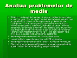 Analiza problemelor de
mediu
 Tinând cont de faptul că suntem în anul al cincilea de derulare a
acestui program şi am început prin identificarea şi rezolvarea unor
ecoprobleme la nivelul comunităţii şcolare şi ulterior locale
( curăţenie în clase, amenajarea spaţiului verde al curţii şcolii,
colectarea selectivă a deşeurilor, plantarea de arbori, calculul
consumului de energie electrică şi apă potabilă etc.) anul acesta
sub impactul derulării cercetărilor în cadrul Anului Internaţional
Polar şi a schimbărilor climatice de pe Terra considerăm că la
nivel local s-au identificat următoarele probleme:
 Neânţelegerea fenomenului de schimbări climatice.
 Necunoaşterea cauzelor care duc la încălzire globală.
 Neânţelegerea efectelor asupra Terrei şi a zonei în care locuim.
 Slaba informarea a comunităţii şcolare şi locale asupra efectelor
acestor schimbări pe termen lung asupra oamenilor ;

 