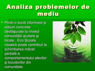 Analiza problemelor de
mediu
 Printr-o bună informare şi
acţiuni concrete
desfăşurate la nivelul
comunităţii şcolare şi
locale , Eco Şcoala
noastră poate contribuii la
schimbarea măcar
parţială a
comportamentului elevilor
şi locuitorilor din
comunitate.

 