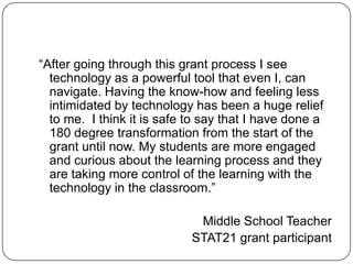 “After going through this grant process I see technology as a powerful tool that even I, can navigate. Having the know-how and feeling less intimidated by technology has been a huge relief to me.  I think it is safe to say that I have done a 180 degree transformation from the start of the grant until now. My students are more engaged and curious about the learning process and they are taking more control of the learning with the technology in the classroom.” Middle School Teacher STAT21 grant participant 