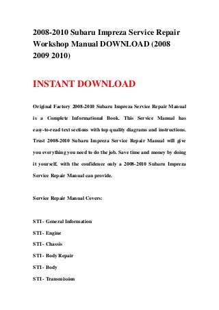 2008-2010 Subaru Impreza Service Repair
Workshop Manual DOWNLOAD (2008
2009 2010)
INSTANT DOWNLOAD
Original Factory 2008-2010 Subaru Impreza Service Repair Manual
is a Complete Informational Book. This Service Manual has
easy-to-read text sections with top quality diagrams and instructions.
Trust 2008-2010 Subaru Impreza Service Repair Manual will give
you everything you need to do the job. Save time and money by doing
it yourself, with the confidence only a 2008-2010 Subaru Impreza
Service Repair Manual can provide.
Service Repair Manual Covers:
STI - General Information
STI - Engine
STI - Chassis
STI - Body Repair
STI - Body
STI - Transmission
 