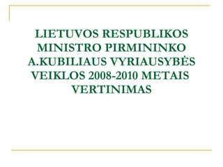 LIETUVOS RESPUBLIKOS MINISTRO PIRMININKO A.KUBILIAUS VYRIAUSYBĖS VEIKLOS 2008-2010 METAIS  VERTINIMAS 