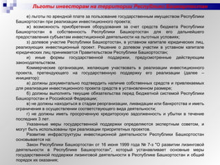 Льготы инвесторам на территории Республики Башкортостан е) льготы по арендной плате за пользование государственным имуществом Республики Башкортостан при реализации инвестиционного проекта; ж) возможность приобретения оборудования за счет средств бюджета Республики Башкортостан в собственность Республики Башкортостан для его дальнейшего предоставления субъектам инвестиционной деятельности на льготных условиях; з) долевое участие Республики Башкортостан, в уставном капитале юридических лиц, реализующих инвестиционный проект. Решение о долевом участии в уставном капитале юридических лиц принимается Правительством Республики Башкортостан; и) иные формы государственной поддержки, предусмотренные действующим законодательством. Коммерческие организации, желающие участвовать в реализации инвестиционного проекта, претендующего на государственную поддержку его реализации (далее – инициатор): а) должны документально подтвердить наличие собственных средств и привлекаемых для реализации инвестиционного проекта средств в установленном размере; б) должны выполнять текущие обязательства перед бюджетной системой Республики Башкортостан и Российской Федерации; в) не должны находиться в стадии реорганизации, ликвидации или банкротства и иметь ограничения в осуществлении соответствующего вида деятельности; г) не должны иметь просроченную кредиторскую задолженность и убытки в течение последних 3 лет. Указанные меры государственной поддержки определяются экспертным советом, и могут быть использованы при реализации приоритетных проектов. Развитие инфраструктуры инвестиционной деятельности Республики Башкортостан основывается на: Закон Республики Башкортостан от 16 июня 1999 года № 7-з "О развитии лизинговой деятельности в Республике Башкортостан", который устанавливает основные меры государственной поддержки лизинговой деятельности в Республике Башкортостан и общий порядок их оказания; 