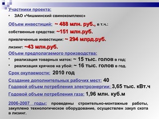 Участники проекта:   ЗАО «Чишминский свинокомплекс» Объем инвестиций:   ~ 4 88   млн. руб.,  в т.ч.:   Объем предполагаемого производства:   реализация товарных маток:  ~   15 тыс. голов  в год; реализация хрячков на убой:  ~   16 тыс. голов  в год. Создание дополнительных рабочих мест:  40 Годовой объем потребления электроэнергии:   3,65 тыс. кВт.ч  Годовой объем потребления газа:   1,96 млн. куб.м собственные средства:   ~1 51 млн.руб. привлеченные инвестиции:   ~   294 млрд.руб. лизинг:   ~4 3 млн.руб. Срок окупаемости:   2010 год 2006-2007 годы:  проведены строительно-монтажные работы, закуплено технологическое оборудование, осуществлен закуп скота в лизинг. 