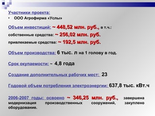 Участники проекта:   ООО Агрофирма «Услы» Объем инвестиций:   ~  448,52 млн. руб.,  в т.ч.:   собственные средства:   ~  256,02 млн. руб.   привлекаемые средства:   ~  192,5 млн. руб. Объем производства:   6 тыс. л   на 1 голову в год.   Создание дополнительных рабочих мест:  23 Годовой объем потребления электроэнергии:   637,8 тыс. кВт.ч  Срок окупаемости:   ~   4,8 года 2006-2007 годы: освоено   ~  346,25 млн. руб.,   завершена модернизация производственных сооружений, закуплено оборудование. 