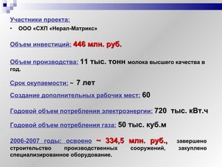 Участники проекта:   ООО «СХП «Нерал-Матрикс» Объем инвестиций:   446 млн. руб. Объем производства:   11 тыс. тонн  молока высшего качества в год. Создание дополнительных рабочих мест:   60 Годовой объем потребления электроэнергии:   720  тыс. кВт.ч  Годовой объем потребления газа:   50 тыс. куб.м Срок окупаемости:   ~   7 лет 2006-2007 годы: освоено   ~  334,5 млн. руб.,   завершено строительство производственных сооружений, закуплено специализированное оборудование. 