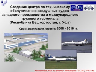 Создание центра по техническому обслуживанию воздушных судов  западного производства и международного грузового терминала (Республика Башкортостан, г. Уфа) Сроки реализации проекта:   2008 - 2010 гг. Контактное лицо по проекту: Янтимиров Г.А.  (347)  273-27-40 Транспорт и связь 
