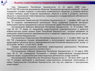 Льготы инвесторам на территории Республики Башкортостан Указ Президента Республики Башкортостан от 24 марта 2008 года  № УП-106 "Об открытом акционерном обществе "Башкирская венчурная компания", который определяет условия создания и участников хозяйственного общества, в уставной капитал которого внесены акции открытых акционерных обществ и долей в уставных капиталах обществ с ограниченной ответственностью, находящихся в государственной собственности Республики Башкортостан.  Постановление Правительства Республики Башкортостан от  1 декабря 2006 года № 338 "О создании некоммерческой организации "Фонд содействия развитию венчурных инвестиций в малые предприятия в научно-технической сфере Республики Башкортостан"; Постановление Кабинета Министров Республики Башкортостан  от 19 октября 1999 года № 331 "О мерах по повышению инвестиционной привлекательности и развитию инфраструктуры рынка ценных бумаг Республики Башкортостан", который направлен на повышение инвестиционной привлекательности и развития инфраструктуры рынка ценных бумаг Республики Башкортостан;  Постановление Правительства Республики Башкортостан от  7 октября 2005 года № 220 "Об утверждении порядка формирования и использования гарантийного фонда для кредитования субъектов малого предпринимательства Республики Башкортостан" (в ред. от 25.04.2006г. № 98 и  от 9.04.2007г. № 86). Порядок взаимоотношений участников инвестиционной деятельности Республики Башкортостан регламентируется в соответствии с : Постановлением Кабинета Министров Республики Башкортостан от 10 марта 2000 года  № 61 "Об утверждении Положения о порядке предоставления государственной гарантии лицам, осуществляющим инвестиционную деятельность в виде лизинга"; Постановлением Правительства Республики Башкортостан от  28 июня 2004 года № 122 "О порядке заключения и реализации инвестиционных соглашений, заключаемых от имени Правительства Республики Башкортостан или под его гарантии с иностранными инвесторами"; 