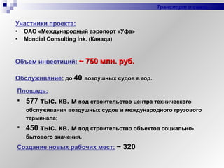 Участники проекта: ОАО «Международный аэропорт «Уфа» Mondial Consulting Ink . (Канада) Объем инвестиций:   ~ 750 млн. руб.   Транспорт и связь Площадь:   577 тыс. кв. м  под строительство центра технического обслуживания воздушных судов и международного грузового терминала; 450 тыс. кв. м  под строительство объектов социально-бытового значения. Обслуживание:   до  40   воздушных судов в год. Создание новых рабочих мест:   ~  320 
