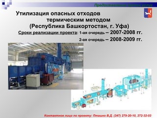 Утилизация опасных отходов  термическим методом  (Республика Башкортостан, г. Уфа) Сроки реализации проекта : 1-ая очередь   – 2007-2008 гг. 2-ая очередь   – 200 8 -200 9  гг. Предоставление прочих услуг Контактное лицо по проекту: Пташко В.Д. (347) 279-20-10, 272-32-03 