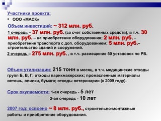 Объем инвестиций:   ~  312 млн. руб. 1 очередь  –   37 млн. руб.   (за счет собственных средств), в т.ч.   30 млн. руб.  – на приобретение оборудования;  2 млн. руб.  – приобретение транспорта с доп. оборудованием;  5 млн. руб. – строительство зданий и сооружений. 2 очередь  –  275 млн. руб.  , в т.ч. размещение 50 установок по РБ. Срок окупаемости:   1-ая очередь  -  5 лет   2-ая очередь  -  10 лет Участники проекта:   ООО «МАСК» Объем утилизации:   215 тонн   в месяц, в т.ч. медицинские отходы групп Б, В, Г; отходы парикмахерских; промасленные материалы ветошь, опилки, бумага; отходы ветеринарии  ( к 2009 году ) . 2007 год: освоено   ~  8 млн. руб.,  строительно-монтажные работы и приобретение оборудования. 