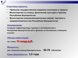 Срок окупаемости:   3,5 года   Направление: Создание инфраструктуры туризма и гостеприимства в  Республике Башкортостан (есть фильмы на английском и немецком  языках);  Объем инвестиций : на  I  этапе:   10 млрд.руб.   Мощность : для «Золотого кольца Башкортостана»   50-70   объектов Уфимская государственная академия экономики и сервиса Министерство по спорту, физической культуре и туризму Республики Башкортостан Министерство внешнеэкономических связей, торговли и предпринимательства Республики Башкортостан Участники проекта:  