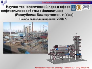 Начало реализации проекта:   2008 г. Создание инновационной инфраструктуры Контактное лицо по проекту: Теляшев Э.Г. (347) 242-24-73 Научно-технологический парк в сфере нефтехимпереработки «Инициатива»  (Республика Башкортостан, г. Уфа) 