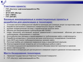 Участники проекта: Базовые инновационные и инвестиционные проекты и разработки для реализации в технопарке: Место базирования технопарка: Уфимский Государственный Нефтяной Технический Университет. ГУП «Институт нефтехимпереработки РБ». ГУП «Институт нефтехимпереработки РБ» УГНТУ ФГУП НПП «Мотор» ОАО «УМПО» ГУП «ИПТЭР» Установка магнито-вибрационной обработки флюидов для снижения затрат на подготовку нефти. Разработка автономного скважинного измерительного модуля «АСИМ». Буровая телеметрическая система с гидравлическим каналом связи. Машина для бандажирования трубопроводов МБ-720/820. Новая технология изготовления анодных заземлителей в коксопековой  оболочке для защиты трубопроводов, оборудования от коррозии. Антитурбулентная присадка в перекачиваемые по трубопроводам нефть и нефтепродукты. Разработка аппаратуры и технологии методом электрического зондирования становления  поля (ЗСП) для поиска глубокорасположенных залежей нефти. Поточный прибор для измерения содержания воды в водонефтяной эмульсии. Электрогидравлический генератор для интенсификации добычи нефти. Установка индукционного высококачественного обогрева емкостей транспорта и хранение вязких нефтепродуктов. Технология и аппаратура для дистанционного измерения скорости движения потоков жидкостей. 