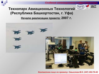 Начало реализации проекта:   2007 г. Контактное лицо по проекту: Смыслова М.К. (347) 292-78-49 Технопарк Авиационных Технологий (Республика Башкортостан, г. Уфа) Создание инновационной инфраструктуры 