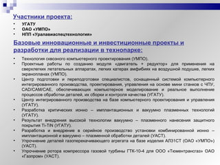 Участники проекта: Базовые инновационные и инвестиционные проекты и разработки для реализации в технопарке: УГАТУ ОАО «УМПО» НПП «Уралавиаспецтехнология» Технология сквозного компьютерного   проектирования (УМПО). Проектные работы по созданию модуля «двигатель + редуктор» для применения на сверхлегких летательных аппаратах, легких катерах амфибиях на воздушной подушке, легких экранопланах (УМПО). Центр подготовки и переподготовки специалистов, оснащенный системой компьютерного интегрированного производства, проектирования, управления на основе мини станков с ЧПУ,  CAD / CAM / CAE , обеспечивающих компьютерное моделирование и реальное выполнение процессов обработки деталей, их сборки и контроля качества (УГАТУ). Центр интегрированного производства на базе компьютерного проектирования и управления (УГАТУ). Разработка критических ионно – имплантационных и вакуумно плазменных технологий (УГАТУ). Результат внедрения высокой технологии вакуумно – плазменного нанесения защитного покрытия  Ti-TiN   (УГАТУ). Разработка и внедрение в серийное производство установки комбинированной ионно – имплантационной и вакуумно – плазменной обработки деталей (УАСТ).  Упрочнение деталей газоперекачивающего агрегата на базе изделия АЛ31СТ (ОАО «УМПО») (УАСТ). Упрочнение ротора компрессора газовой турбины ГТК-10-4 для ООО «Тюментрансгаз» ОАО «Газпром» (УАСТ). 