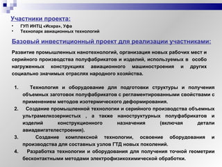 Участники проекта: ГУП ИНТЦ «Искра», Уфа Технопарк авиационных технологий Базовый инвестиционный проект для реализации участниками: Технология и оборудование для подготовки структуры и получения объемных заготовок полуфабрикатов с регламентированными свойствами с применением методов изотермического деформирования. Создание промышленной технологии и серийного производства объемных ультрамелкозернистых , а также наноструктурных полуфабрикатов и изделий конструкционного назначения (включая детали авиадвигателестроения). Создание комплексной технологии, освоение оборудования и производства для составных узлов ГТД новых поколений. Разработка технологии и оборудования для получения точной геометрии бесконтактными методами электрофизикохимической обработки. Развитие промышленных нанотехнологий, организация новых рабочих мест и серийного производства полуфабрикатов и изделий, используемых в  особо нагруженных конструкциях авиационного машиностроения и других социально значимых отраслях народного хозяйства. 