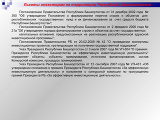 Льготы инвесторам на территории Республики Башкортостан Постановление Правительства Республики Башкортостан от 31 декабря 2002 года  № 390 "Об утверждении Положения о формировании перечня строек и объектов  для  республиканских  государственных  нужд и их финансировании за  счет средств бюджета Республики Башкортостан"; Постановление Правительства Республики Башкортостан от 2 февраля 2006 года № 21а "Об утверждении порядка финансирования строек и объектов за счет государственных  капитальных вложений, предусмотренных на реализацию республиканской адресной инвестиционной программы"; Постановление Правительства РБ от 20.02.2008 № 42 "О проведении экспертизы инвестиционных проектов, претендующих на получение государственной поддержки".  Указ Президента Республики Башкортостан от 3 июля 2007 года № УП-304 "О премиях  Президента Республики Башкортостан за эффективную инвестиционную деятельность" определяет объекты, субъекты премирования, источники финансирования, состав Конкурсной комиссии, процедуру премирования.  Указ Президента Республики Башкортостан от 12 сентября 2007 года № УП-431 «Об утверждении положения о премиях Президента Республики Башкортостан «За эффективную инвестиционную деятельность» и положения о конкурсной комиссии по присуждению премий Президента РБ «За эффективную инвестиционную деятельность». 
