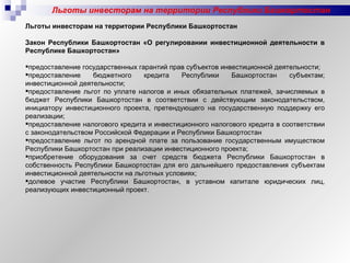 Льготы инвесторам на территории Республики Башкортостан Льготы инвесторам на территории Республики Башкортостан   Закон Республики Башкортостан «О регулировании инвестиционной деятельности в Республике Башкортостан»   предоставление государственных гарантий прав субъектов инвестиционной деятельности; предоставление бюджетного кредита Республики Башкортостан субъектам; инвестиционной деятельности; предоставление льгот по уплате налогов и иных обязательных платежей, зачисляемых в бюджет Республики Башкортостан в соответствии с действующим законодательством, инициатору инвестиционного проекта, претендующего на государственную поддержку его реализации; предоставление налогового кредита и инвестиционного налогового кредита в соответствии с законодательством Российской Федерации и Республики Башкортостан предоставление льгот по арендной плате за пользование государственным имуществом Республики Башкортостан при реализации инвестиционного проекта; приобретение оборудования за счет средств бюджета Республики Башкортостан в собственность Республики Башкортостан для его дальнейшего предоставления субъектам инвестиционной деятельности на льготных условиях; долевое участие Республики Башкортостан, в уставном капитале юридических лиц, реализующих инвестиционный проект. 