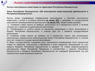 Льготы инвесторам на территории Республики Башкортостан Льготы иностранным инвесторам на территории Республики Башкортостан   Закон Республики Башкортостан «Об иностранной инвестиционной деятельности в Республике Башкортостан»   Льготы вновь создаваемым коммерческим организациям с участием иностранных инвесторов с долей в уставном капитале  не менее 25%  и доходами от осуществления собственной производственной деятельности  не менее 70%   общей суммы доходов:   1)  Снижение ставки налога на прибыль организации на 4 процентных пункта, в течение четырех лет с момента государственной регистрации.  2)  Освобождение от уплаты налога на имущество организации в части, зачисляемой в бюджет Республики Башкортостан, в течение трех лет с момента государственной регистрации. 3) Снижение ставки налога на прибыль на 4 процентных пункта, для организаций, реализующих приоритетный инвестиционный проект Республики Башкортостан, в течение пяти лет с момента государственной регистрации.  4) Меры государственной поддержки могут дополняться возмещением части процентной ставки по кредитам, полученным в банковских и иных кредитных организациях за счет средств бюджета Республики Башкортостан в размере 1/4 ставки рефинансирования Центрального банка Российской Федерации в соответствии с законом Республики Башкортостан о бюджете Республики Башкортостан на очередной финансовый год для приоритетных инвестиционных проектов. 
