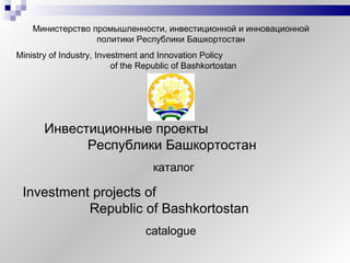 Министерство промышленности, инвестиционной и инновационной политики Республики Башкортостан Ministry of Industry, Investment and Innovation Policy  of the Republic of Bashkortostan   Инвестиционные проекты  Республики Башкортостан   каталог Investment projects of  Republic of Bashkortostan   catalogue 