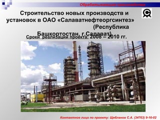 Контактное лицо по проекту: Щебланов С.А. (34763) 9-16-02 Сроки  реализации проекта:   2008 – 2010 гг.   Строительство новых производств и установок в ОАО «Салаватнефтеоргсинтез»  (Республика Башкортостан, г.Салават) Обрабатывающие производства 