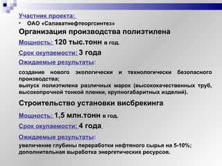 Участник   проекта:   ОАО «Салаватнефтеоргсинтез» Организация производства полиэтилена создание нового экологически и технологически безопасного производства; выпуск полиэтилена различных марок (высококачественных труб, высокопрочной тонкой пленки, крупногабаритных изделий). Срок окупаемости:   3 года Мощность:   120 тыс.тонн  в год. Ожидаемые результаты :   Строительство установки висбрекинга увеличение глубины переработки нефтяного сырья на 5-10%; дополнительная выработка энергетических ресурсов. Срок окупаемости:   4 года   Мощность:   1,5 млн.тонн  в год. Ожидаемые результаты :   