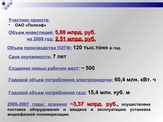 Участник проекта:   ОАО «Полиэф» Объем инвестиций:   5,88 млрд. руб. на 2008 год:   2,51 млрд. руб.   Создание новых рабочих мест:   ~  500 Годовой объем потребления электроэнергии:   60,4 млн. кВт. ч Годовой объем потребления газа:   15,4 млн. куб. м Объем производства ПЭТФ:   120 тыс.тонн  в год. Срок окупаемости:   7 лет 2006-2007 годы: освоено   ~3 ,37 млрд. руб. ,  осуществлена поставка оборудования и введена в эксплуатацию установка жидкофазной полимеризации. 