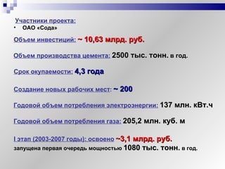 Участники проекта:   ОАО «Сода» Объем инвестиций:   ~ 10,63  млрд. руб.   Объем производства цемента:   2500 тыс. тонн.   в год. Срок окупаемости:   4,3 года  Создание новых рабочих мест :  ~  200 Годовой объем потребления электроэнергии:   137 млн. кВт.ч Годовой объем потребления газа:   205,2 млн. куб. м I  этап (2003-2007 годы):   освоено   ~3,1  млрд. руб.   запущена первая очередь мощностью  1080 тыс. тонн.  в год.   