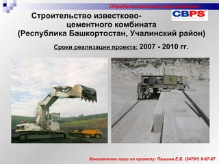Строительство известково-  цементного комбината (Республика Башкортостан, Учалинский район) Сроки реализации проекта:   2007 - 2010 гг. Контактное лицо по проекту: Пашина Е.Б. ( 347 91) 6-67-07 Обрабатывающие производства 