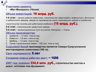 Участники проекта:   «Mат-Минералс» (Чехия) Объем инвестиций:   18  млрд. руб.   Объем производства: Цемента – 1,2 млн. тонн в год; Извести – 1,8 млн. тонн в год; Срок окупаемости:   5 лет 1-й этап  –  начало добычи известняка, строительство известкового, асфальтного, бетонного  и щебеночного заводов, завода по производству сухих строительных смесей и газобетона, строительство поселка для работников комбината   (10  млрд. руб. ). 2-й этап  -  строительство цементного завода. 3-й этап  –  железнодорожные пути на участке  Белорецк — Учалы. Сырьевой базой   производства является Северо-Суяргуловское месторождение известняка (100 га). Щебень – 1,5 млн. тонн в год; Сухие строительные смеси – 150 тыс. тонн в год). Создание новых рабочих мест:   ~  1000 2007 год:   освоено   3 34 , 4 млн. руб.,   строительство мостов и дорог, котлован под фундамент. 